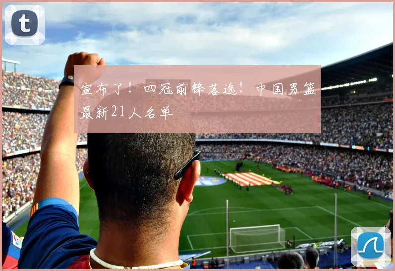 宣布了！四冠前锋落选！中国男篮最新21人名单
