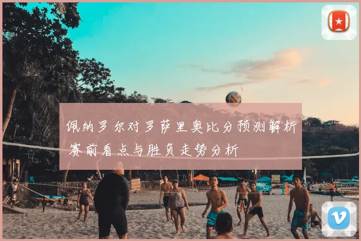 佩纳罗尔对罗萨里奥比分预测解析 赛前看点与胜负走势分析