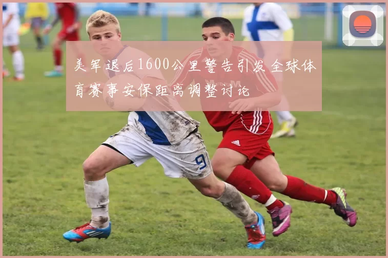 美军退后1600公里警告引发全球体育赛事安保距离调整讨论