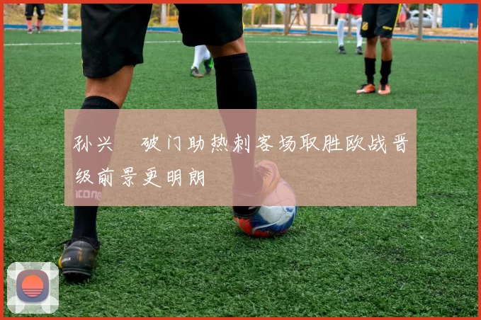 孙兴慜破门助热刺客场取胜欧战晋级前景更明朗