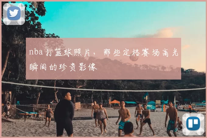 nba打篮球照片，那些定格赛场高光瞬间的珍贵影像