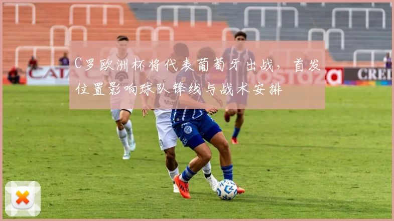 C罗欧洲杯将代表葡萄牙出战，首发位置影响球队锋线与战术安排