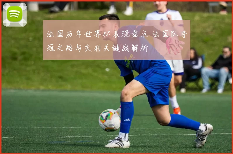 法国历年世界杯表现盘点 法国队夺冠之路与失利关键战解析