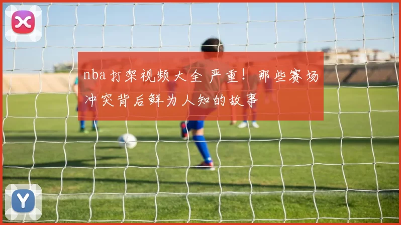 nba打架视频大全 严重！那些赛场冲突背后鲜为人知的故事