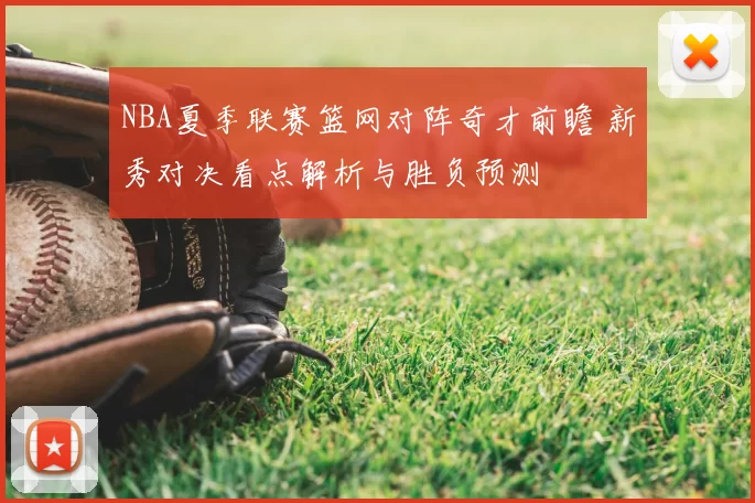 NBA夏季联赛篮网对阵奇才前瞻 新秀对决看点解析与胜负预测