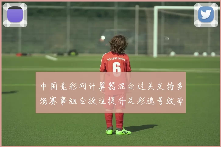 中国竞彩网计算器混合过关支持多场赛事组合投注提升足彩选号效率
