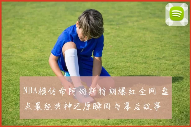 NBA模仿帝阿姆斯特朗爆红全网 盘点最经典神还原瞬间与幕后故事