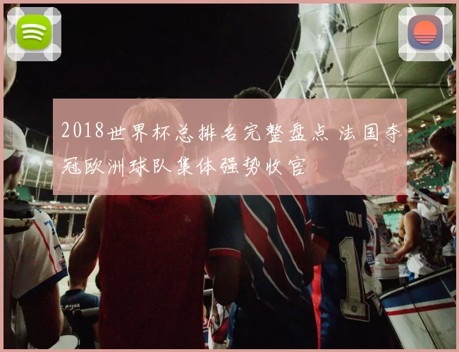 2018世界杯总排名完整盘点 法国夺冠欧洲球队集体强势收官