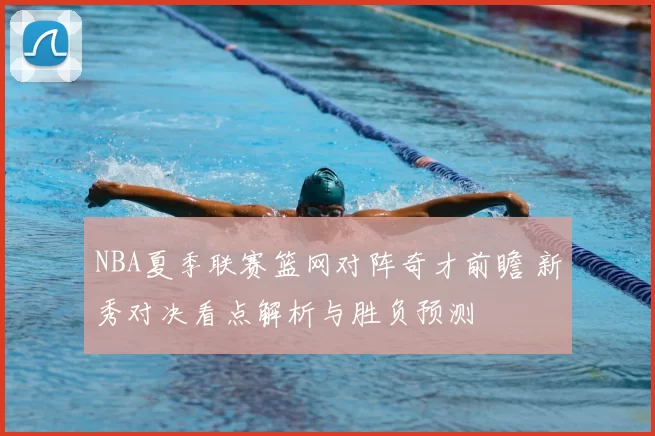 NBA夏季联赛篮网对阵奇才前瞻 新秀对决看点解析与胜负预测