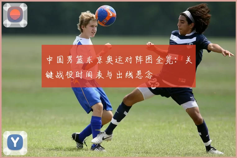 中国男篮东京奥运对阵图全览：关键战役时间表与出线悬念