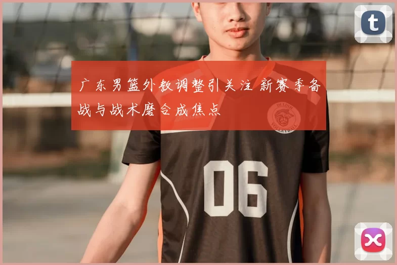 广东男篮外教调整引关注 新赛季备战与战术磨合成焦点