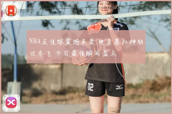 NBA五佳球震撼来袭 绝杀暴扣神助攻齐飞 今日最佳瞬间盘点