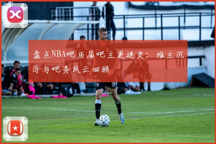 盘点NBA吧历届吧主更迭史：谁主沉浮与吧务风云回顾