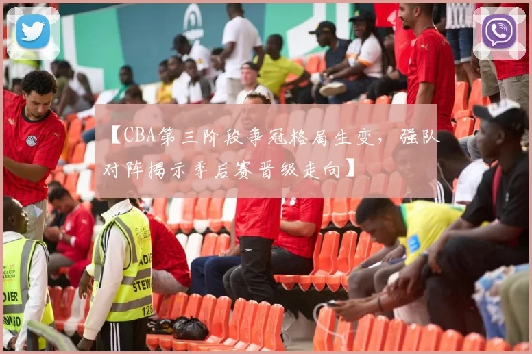 【CBA第三阶段争冠格局生变，强队对阵揭示季后赛晋级走向】