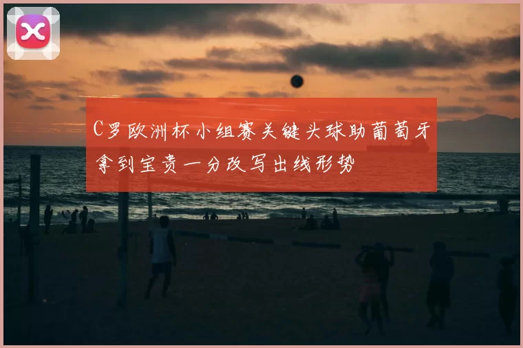 C罗欧洲杯小组赛关键头球助葡萄牙拿到宝贵一分改写出线形势
