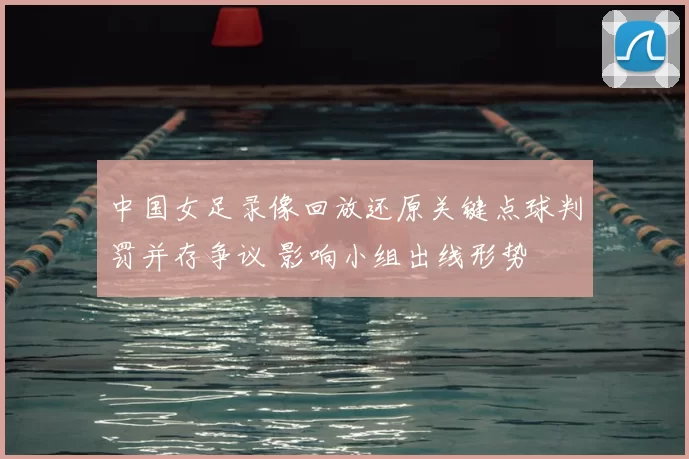 中国女足录像回放还原关键点球判罚并存争议 影响小组出线形势