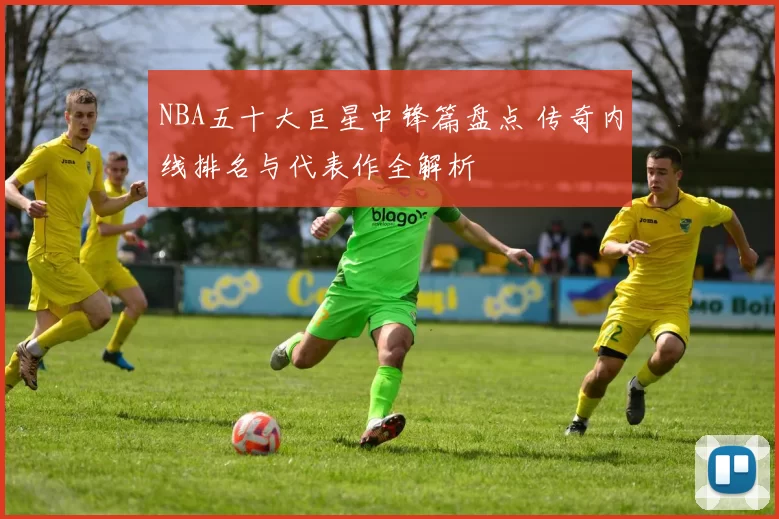 NBA五十大巨星中锋篇盘点 传奇内线排名与代表作全解析