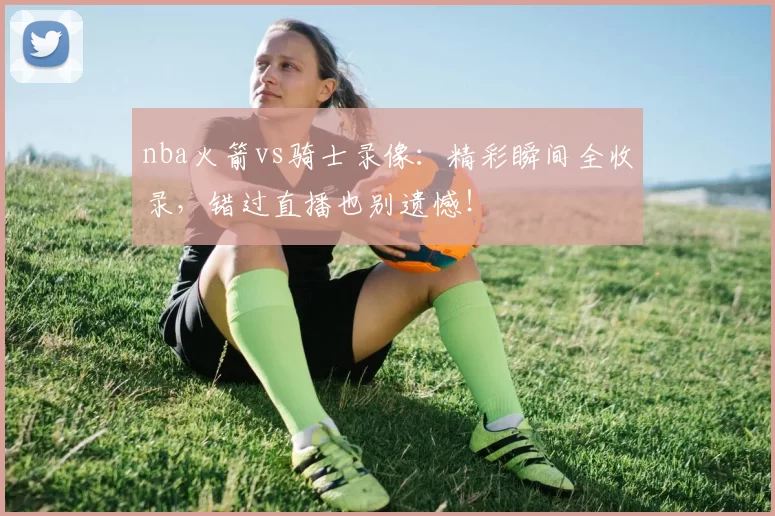 nba火箭vs骑士录像：精彩瞬间全收录，错过直播也别遗憾！