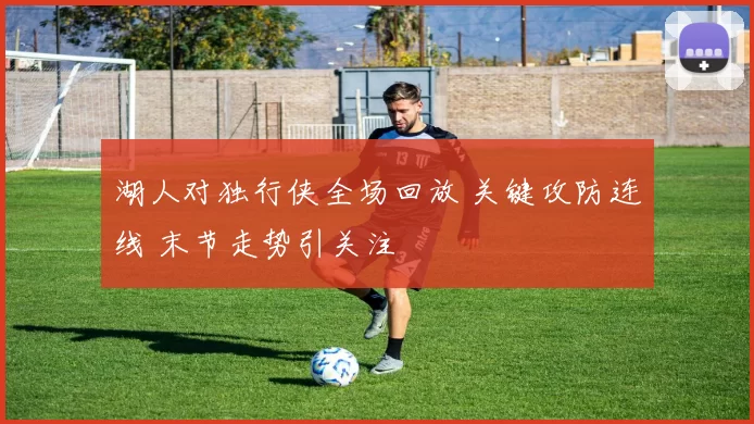 湖人对独行侠全场回放 关键攻防连线 末节走势引关注