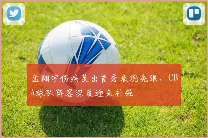 孟翔宇伤病复出首秀表现亮眼，CBA球队阵容深度迎来补强