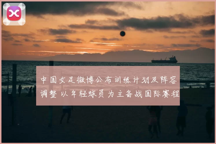 中国女足微博公布训练计划及阵容调整 以年轻球员为主备战国际赛程
