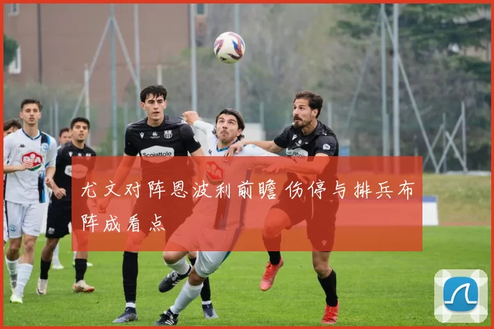 尤文对阵恩波利前瞻 伤停与排兵布阵成看点