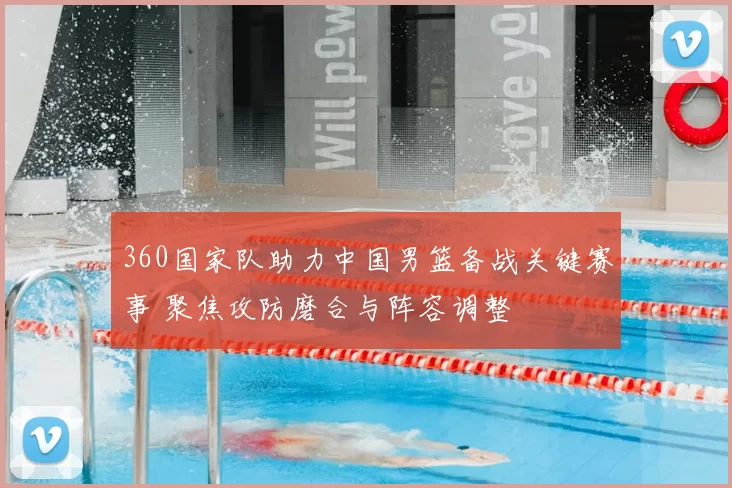 360国家队助力中国男篮备战关键赛事 聚焦攻防磨合与阵容调整