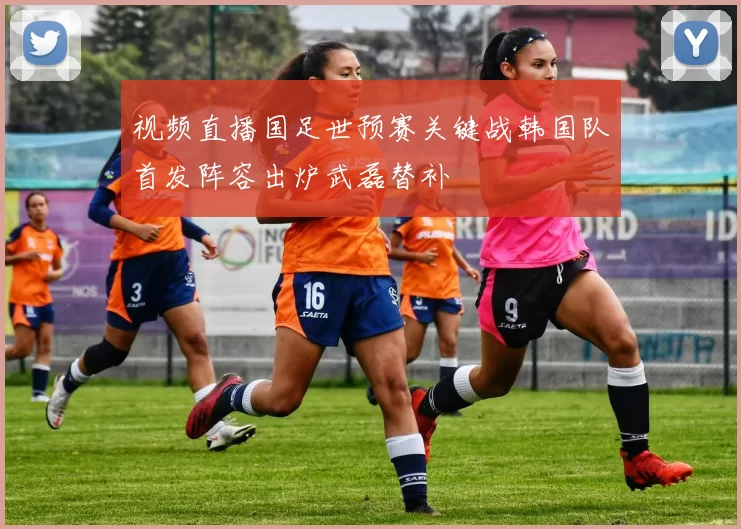 视频直播国足世预赛关键战韩国队首发阵容出炉武磊替补
