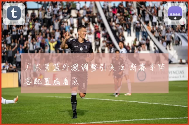 广东男篮外援调整引关注 新赛季阵容配置成看点