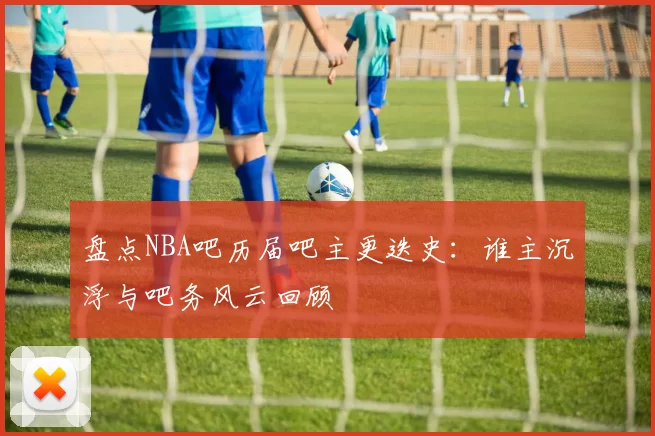 盘点NBA吧历届吧主更迭史：谁主沉浮与吧务风云回顾