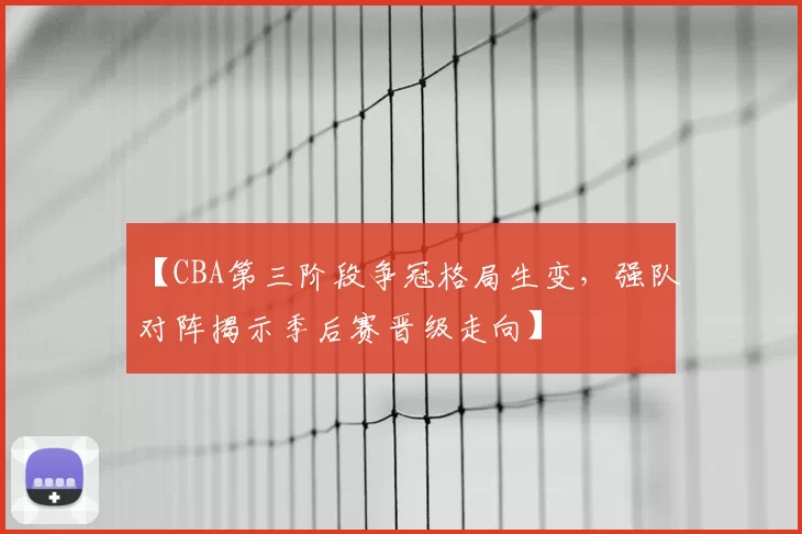【CBA第三阶段争冠格局生变,强队对阵揭示季后赛晋级走向】
