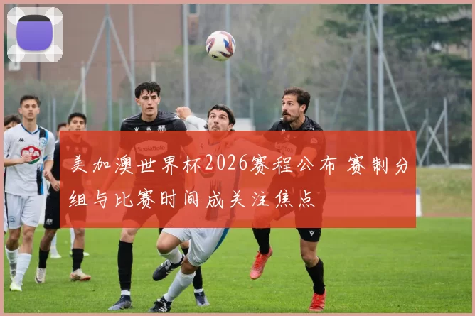 美加澳世界杯2026赛程公布 赛制分组与比赛时间成关注焦点