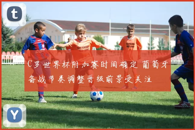 C罗世界杯附加赛时间确定 葡萄牙备战节奏调整晋级前景受关注