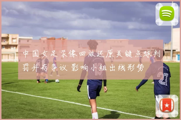 中国女足录像回放还原关键点球判罚并存争议 影响小组出线形势