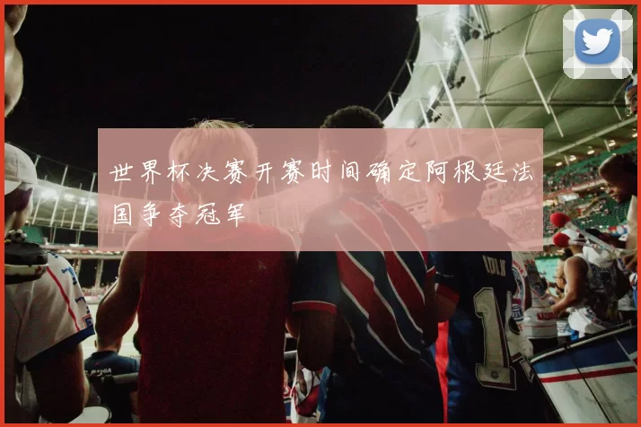 世界杯决赛开赛时间确定阿根廷法国争夺冠军