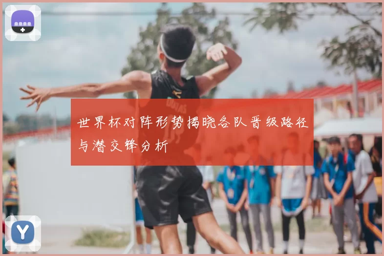 世界杯对阵形势揭晓各队晋级路径与潜交锋分析