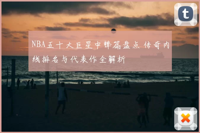NBA五十大巨星中锋篇盘点 传奇内线排名与代表作全解析