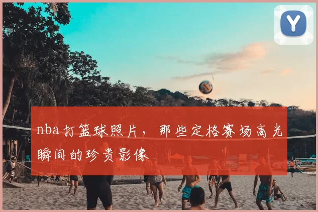nba打篮球照片,那些定格赛场高光瞬间的珍贵影像