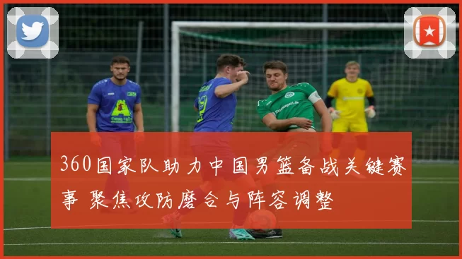 360国家队助力中国男篮备战关键赛事 聚焦攻防磨合与阵容调整
