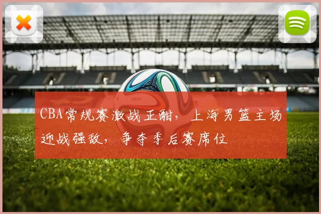 CBA常规赛激战正酣，上海男篮主场迎战强敌，争夺季后赛席位