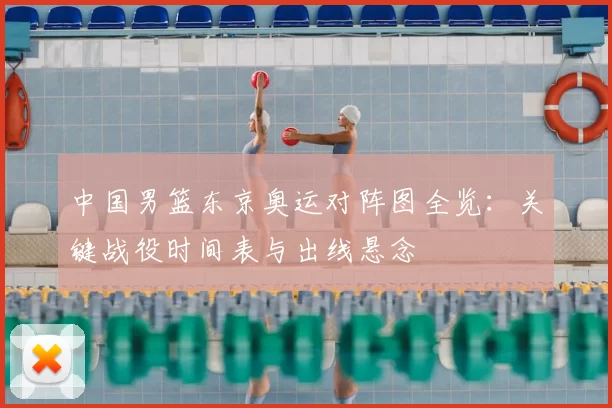 中国男篮东京奥运对阵图全览：关键战役时间表与出线悬念