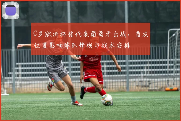C罗欧洲杯将代表葡萄牙出战，首发位置影响球队锋线与战术安排