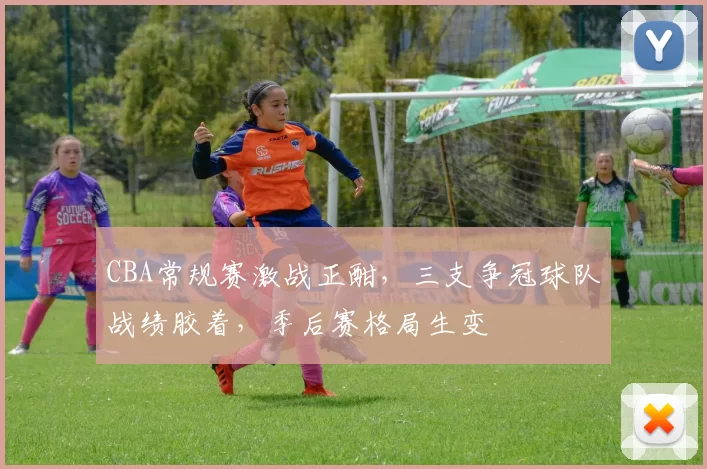 CBA常规赛激战正酣，三支争冠球队战绩胶着，季后赛格局生变