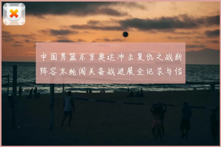 中国男篮东京奥运冲击复仇之战新阵容末轮闯关备战进展全记录与信心