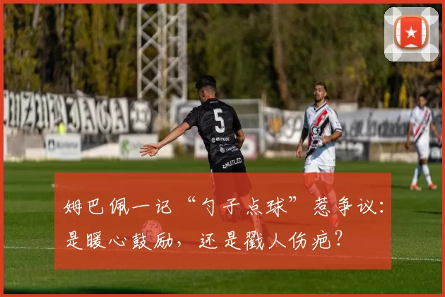 姆巴佩一记“勺子点球”惹争议：是暖心鼓励，还是戳人伤疤？