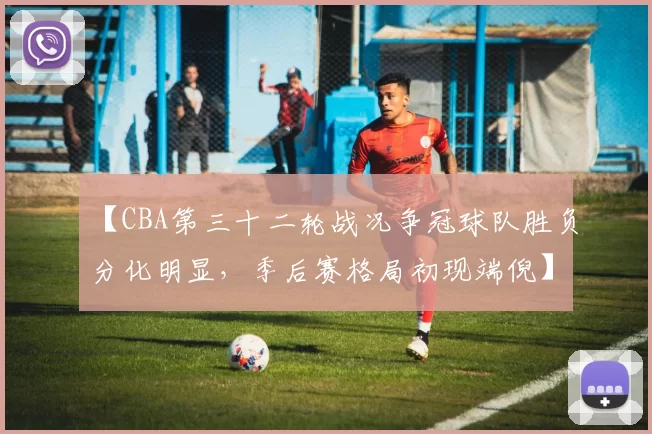 【CBA第三十二轮战况争冠球队胜负分化明显,季后赛格局初现端倪】