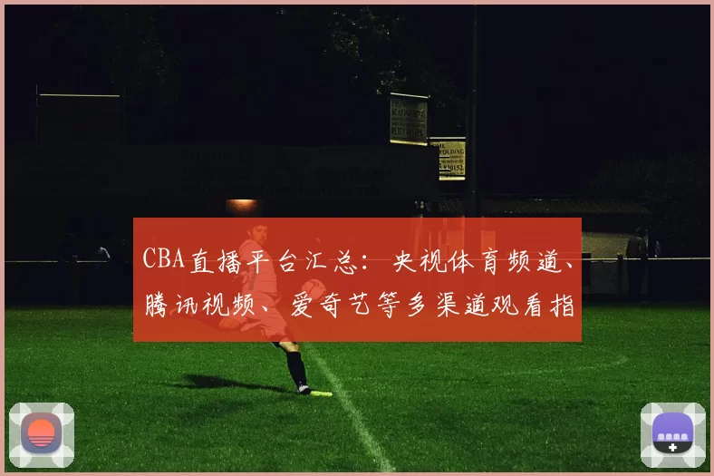 CBA直播平台汇总:央视体育频道、腾讯视频、爱奇艺等多渠道观看指南