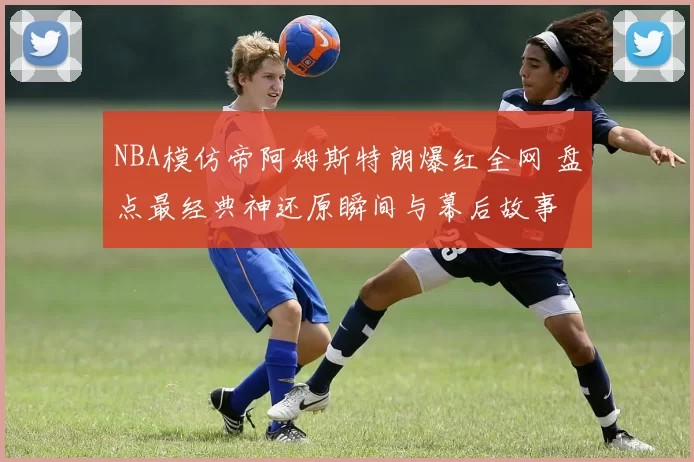 NBA模仿帝阿姆斯特朗爆红全网 盘点最经典神还原瞬间与幕后故事