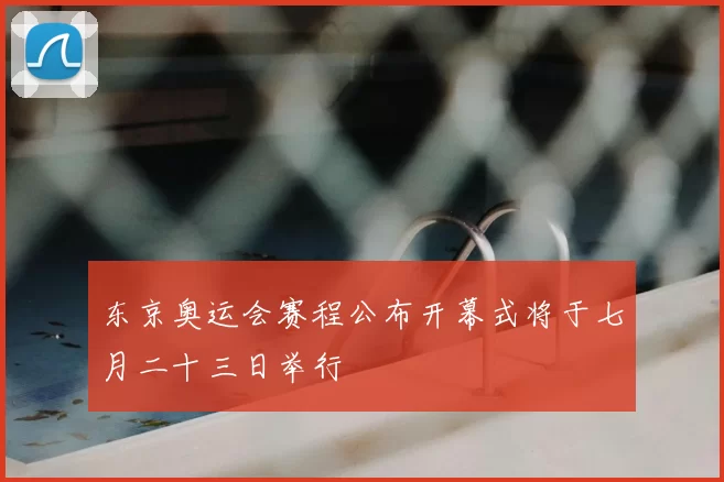 东京奥运会赛程公布开幕式将于七月二十三日举行