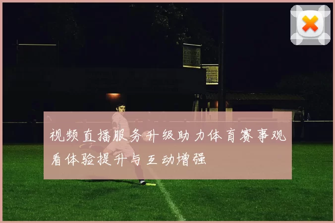 视频直播服务升级助力体育赛事观看体验提升与互动增强